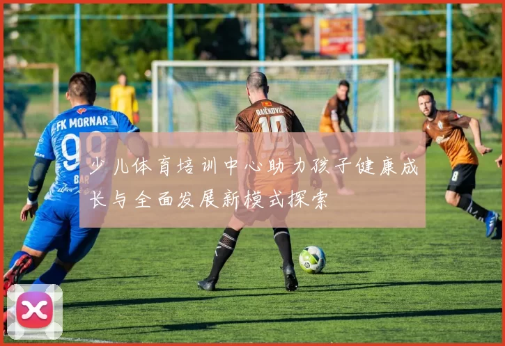 少儿体育培训中心助力孩子健康成长与全面发展新模式探索