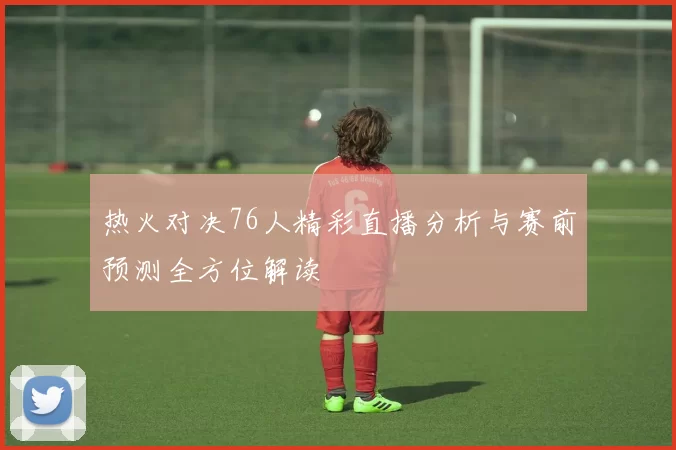 热火对决76人精彩直播分析与赛前预测全方位解读