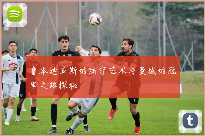 鲁本迪亚斯的防守艺术与曼城的冠军之路探秘