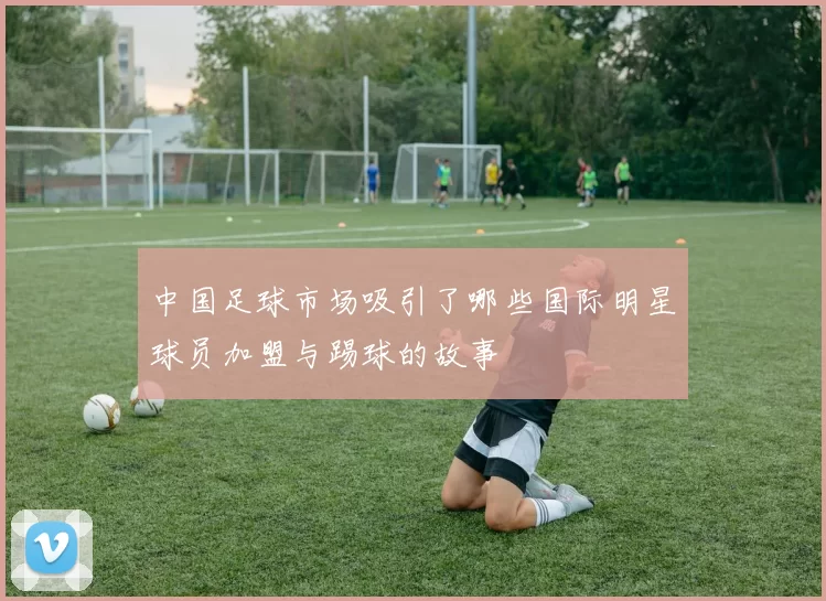 中国足球市场吸引了哪些国际明星球员加盟与踢球的故事