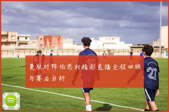 曼联对阵伯恩利精彩直播全程回顾与赛后分析