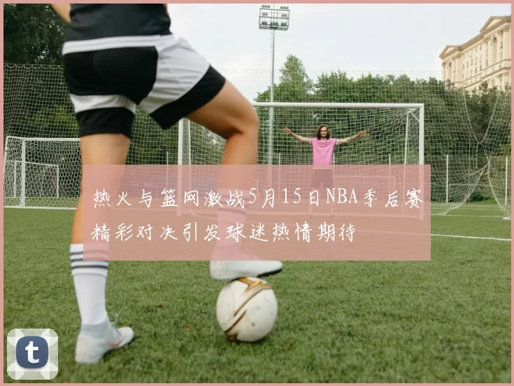 热火与篮网激战5月15日NBA季后赛精彩对决引发球迷热情期待
