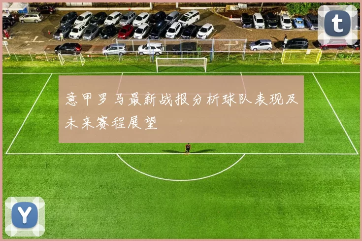 意甲罗马最新战报分析球队表现及未来赛程展望