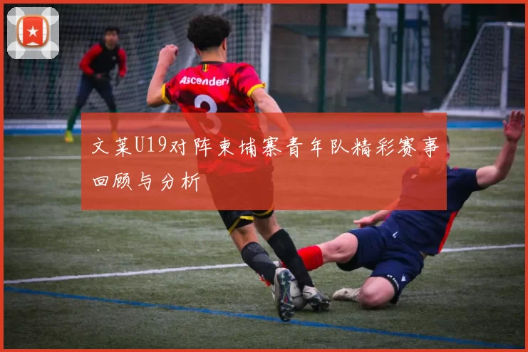 文莱U19对阵柬埔寨青年队精彩赛事回顾与分析