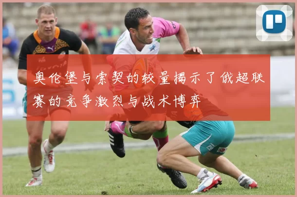 奥伦堡与索契的较量揭示了俄超联赛的竞争激烈与战术博弈