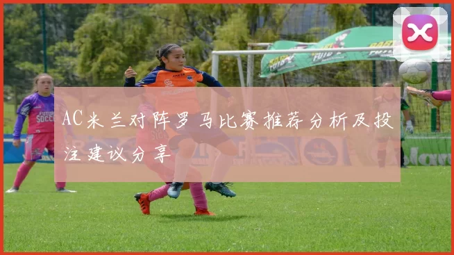 AC米兰对阵罗马比赛推荐分析及投注建议分享