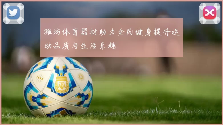 潍坊体育器材助力全民健身提升运动品质与生活乐趣