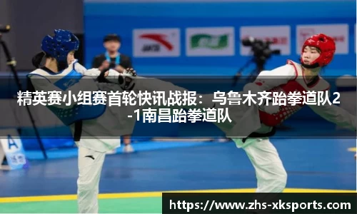 精英赛小组赛首轮快讯战报：乌鲁木齐跆拳道队2-1南昌跆拳道队